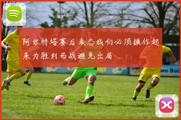 阿尔特塔赛后表态我们必须振作起来为胜利而战避免出局