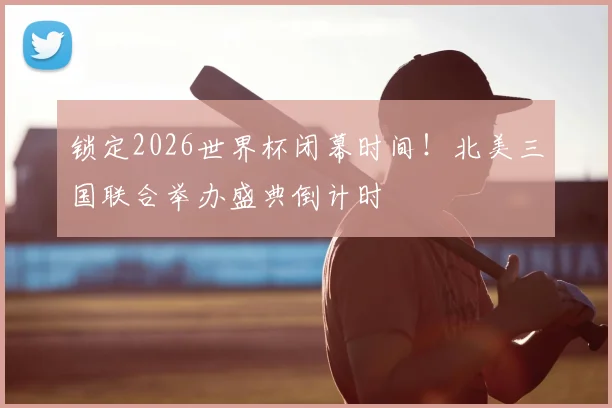 锁定2026世界杯闭幕时间!北美三国联合举办盛典倒计时