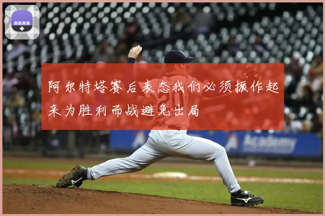 阿尔特塔赛后表态我们必须振作起来为胜利而战避免出局