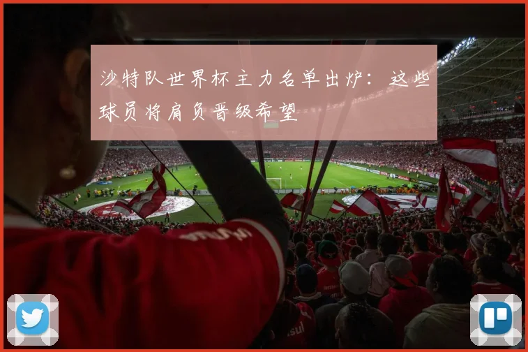 沙特队世界杯主力名单出炉:这些球员将肩负晋级希望