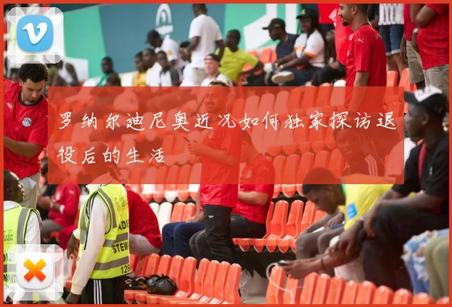 罗纳尔迪尼奥近况如何独家探访退役后的生活