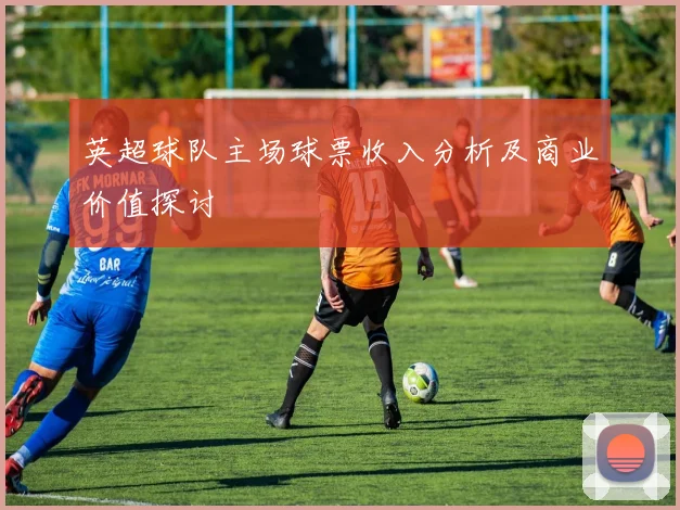 英超球队主场球票收入分析及商业价值探讨