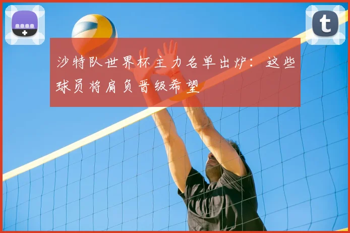 沙特队世界杯主力名单出炉:这些球员将肩负晋级希望