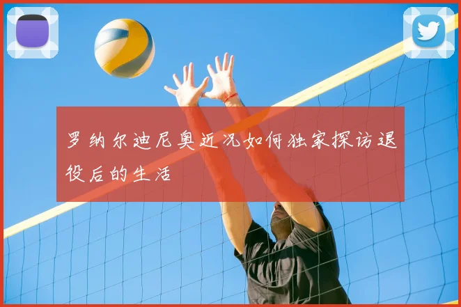 罗纳尔迪尼奥近况如何独家探访退役后的生活